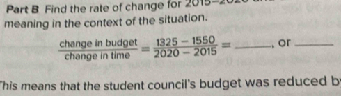 Find the rate of change for 2015-2 
meaning in the context of the situation.
 changeinbudget/changeintime = (1325-1550)/2020-2015 = _, or_ 
This means that the student council's budget was reduced b