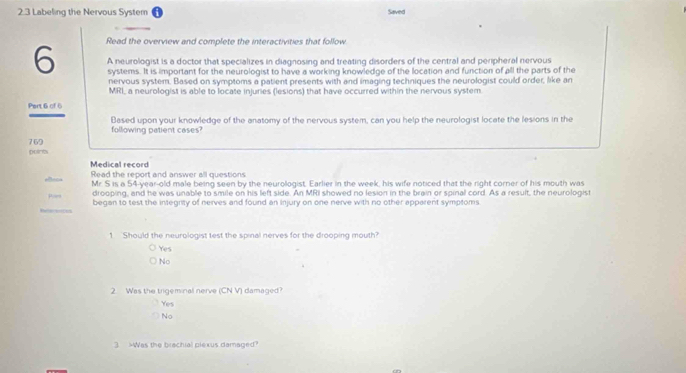 2.3 Labeling the Nervous System Saved
Read the overview and complete the interactivities that follow
6 A neurologist is a doctor that specializes in diagnosing and treating disorders of the central and peripheral nervous
systems. It is important for the neurologist to have a working knowledge of the location and function of all the parts of the
nervous system. Based on symptoms a patient presents with and imaging techniques the neurologist could order, like an
MRI, a neurologist is able to locate injuries (lesions) that have occurred within the nervous system
Pert 6 of 6
Based upon your knowledge of the anatomy of the nervous system, can you help the neurologist locate the lesions in the
following patient cases
769
potcts
Medical record Read the report and answer all questions
Mr. S is a 54-year-old male being seen by the neurologist. Earlier in the week, his wife noticed that the right corner of his mouth was
Poem drooping, and he was unable to smile on his left side. An MRI showed no lesion in the brain or spinal cord. As a result, the neurologist
References began to test the integrity of nerves and found an injury on one nerve with no other apparent symptoms.
1 Should the neurologist test the spinal nerves for the drooping mouth?
Yes
No
2 Was the trigeminal nerve (CN V) damaged?
Yes
No
3 Was the brachial piexus damaged?