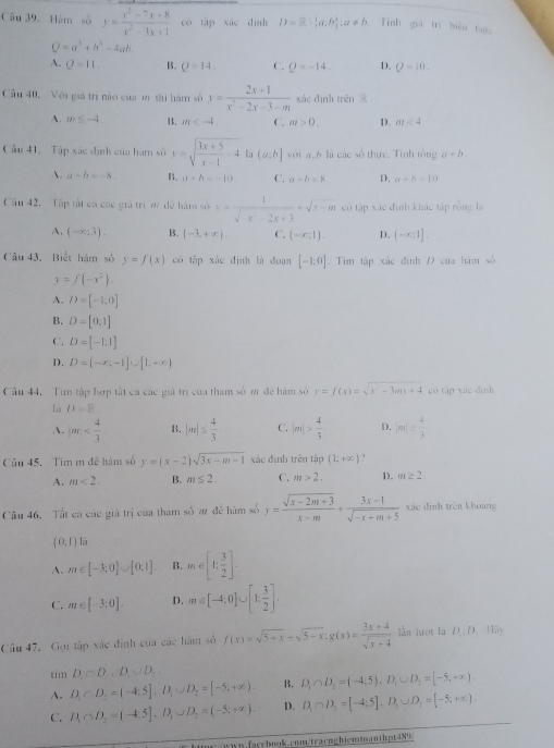 Câu 39.Hàm số y= (x^2-7x+8)/x^2-1x+1  có táp xác dình D=beta - 1/2 a,b),a^circ ,a!= b Tính già trì biển tin
Q=a^3+b^3-4ab.
A. Q=11. B. Q=14. C. Q=-14. D. Q=10.
Cầu 40. Với giá trị nào của m thị hàm số y= (2x+1)/x^2-2x-3-m  xác đình trên
A. m≤ -4. B. m C. m>0. D. m<4</tex>
Câu 41. Tập xác định của hàm số y=sqrt(frac 3x+5)x-1-4 lù (a:b] với a,6 là các số thực. Tính tổng a+b
A. a-b=-8. B. a+b=-10 C. a-b=8 D. a+b=10
Cầu 42.  Tập tất cá các giả trị m đề hàm số x= 1/sqrt(x-2x+3) +sqrt(x-m) có tập xác đình khác tập rồng là
A. (-∈fty ,3). B. (-3,+∈fty ). C. (-x:1). D. (-∈fty ;1].
Câu 43. Biết hàm số y=f(x) có tập xúc định là đoạn [-1:0]. Tim tập xắc định Đ của hàm số
y=f(-x^2).
A. D=[-1,0]
B. D=[0,1]
C. D=[-1:1]
D. D=(-x,-1]∪ [1,+∈fty )
Cầu 44. Tim tập hợp tất ca các giá trì của tham số m đệ hám số y=f(x)=sqrt(x-3ax+4) có táp xác dình
1;s D=F . |m| B. |m|≤  4/3  C. |m|> 4/3  D. m/s^2|2 4/3 
Câu 45. Tim m đễ hám số y=(x-2)sqrt(3x-m-1) xác định trên tập (1;+∈fty )
A. m<2. B. m≤ 2. C. m>2. D. m≥ 2
Câu 46. Tất cá các giá trị của tham số m để hàm số y= (sqrt(x-2m+3))/x-m + (3x-1)/sqrt(-x-m+5)  xác định trên khoang
(0,1) là
A. m∈ [-3;0]∪ [0,1] B. m∈ [1; 3/2 ].
C. m∈ [-3;0]. D. m∈ [-4:0]∪ [1: 3/2 ].
Câu 47. Gọi tập xác định của các hàm số f(x)=sqrt(5+x)+sqrt(5-x).g(x)= (3x+4)/sqrt(x+4)  lǜn lưot là D:D.Hin
tim D∩ D,D∪ D,
A. D_1∩ D_2=(-4:5],D_1∪ D_2=[-5;+∈fty ). B. D_1∩ D_2=(-4;5),D_1∪ D_2=[-5,+∈fty )
C. B∩ D_2=(-4:5],D,D_1∪ D_2=(-5;+∈fty ). D. D_1∩ D_2=[-4;5],D_1∪ D_2=[-5,+∈fty ).
w//www.facebook.com/tracnghiemmanthpt489/