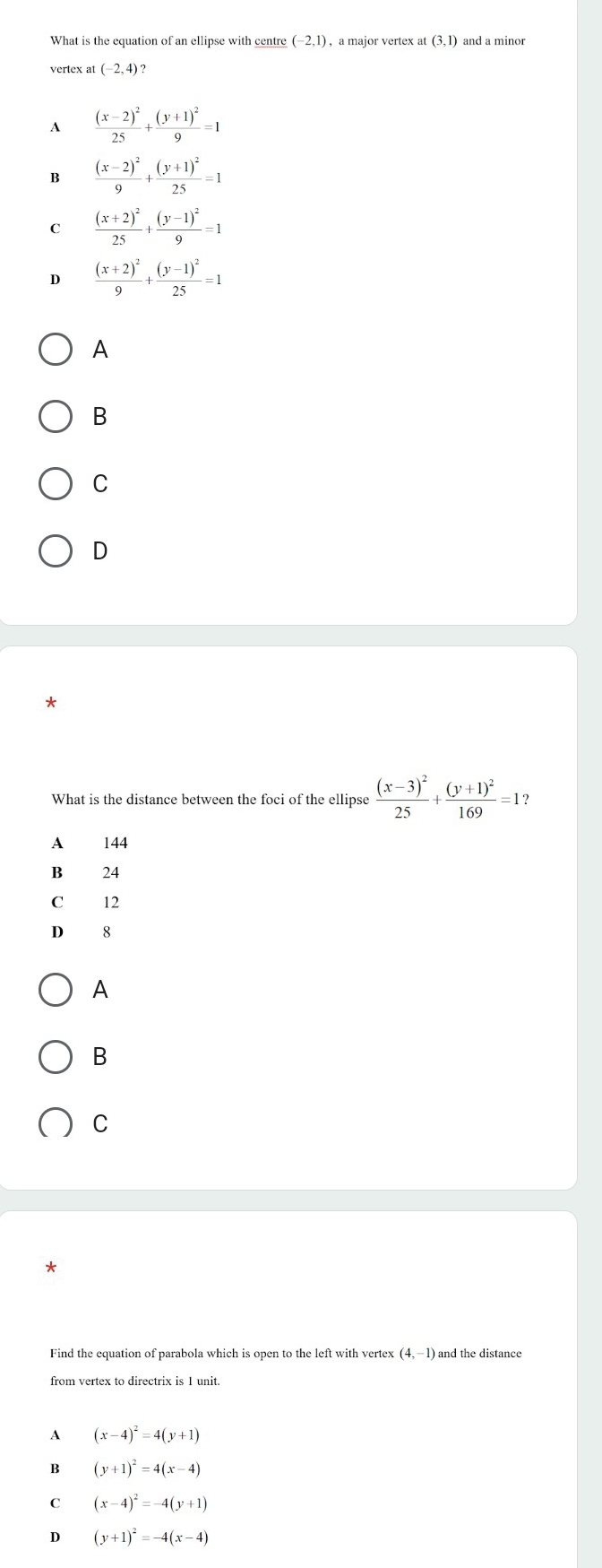 What is the equation of an ellipse with centre (-2,1) , a major vertex at(3,1) and a minor
vertex at (-2,4)?
A frac (x-2)^225+frac (y+1)^29=1
B frac (x-2)^29+frac (y+1)^225=1
C frac (x+2)^225+frac (y-1)^29=1
D frac (x+2)^29+frac (y-1)^225=1
A
B
C
D
What is the distance between the foci of the ellipse frac (x-3)^225+frac (y+1)^2169=1?
A 144
B 24
C 12
D 8
A
B
C
Find the equation of parabola which is open to the left with vertex (4,-1) and the distance
from vertex to directrix is 1 unit.
A (x-4)^2=4(y+1)
B (y+1)^2=4(x-4)
C (x-4)^2=-4(y+1)
D (y+1)^2=-4(x-4)