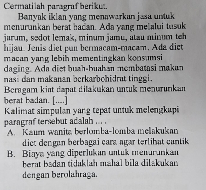 Cermatilah paragraf berikut.
Banyak iklan yang menawarkan jasa untuk
menurunkan berat badan. Ada yang melalui tusuk
jarum, sedot lemak, minum jamu, atau minum teh
hijau. Jenis diet pun bermacam-macam. Ada diet
macan yang lebih mementingkan konsumsi
daging. Ada diet buah-buahan membatasi makan
nasi dan makanan berkarbohidrat tinggi.
Beragam kiat dapat dilakukan untuk menurunkan
berat badan. [....]
Kalimat simpulan yang tepat untuk melengkapi
paragraf tersebut adalah ... .
A. Kaum wanita berlomba-lomba melakukan
diet dengan berbagai cara agar terlihat cantik
B. Biaya yang diperlukan untuk menurunkan
berat badan tidaklah mahal bila dilakukan
dengan berolahraga.