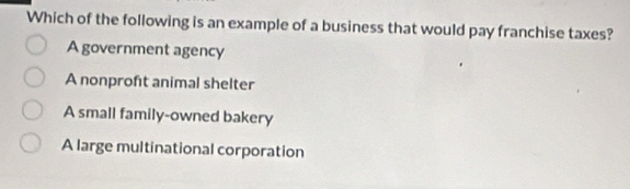 Which of the following is an example of a business that would pay franchise taxes?
A government agency
A nonproft animal shelter
A small family-owned bakery
A large multinational corporation