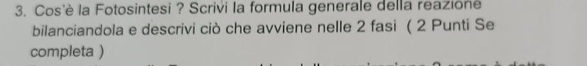 Cos'è la Fotosintesi ? Scrivi la formula generale della reazione 
bilanciandola e descrivi ciò che avviene nelle 2 fasi ( 2 Punti Se 
completa )