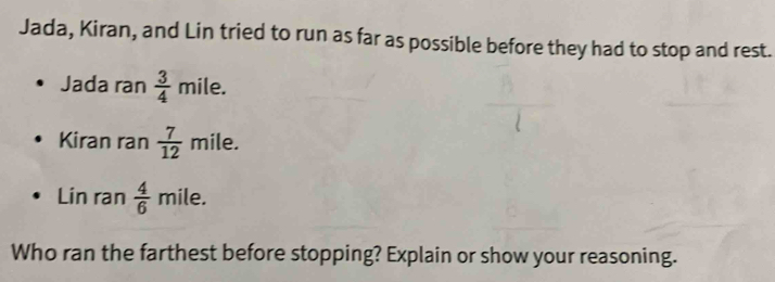 Jada, Kiran, and Lin tried to run as far as possible before they had to stop and rest. 
Jada ran  3/4 mile. 
Kiran ran  7/12  mile. 
Lin ran  4/6  mile. 
Who ran the farthest before stopping? Explain or show your reasoning.