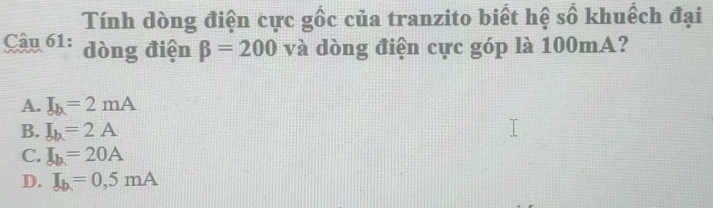 Tính dòng điện cực gốc của tranzito biết hệ số khuếch đại
Câu 61: dòng điện beta =200 và dòng điện cực góp là 100mA?
A. I_b=2mA
B. I_b=2A
C. I_b=20A
D. I_b=0,5mA