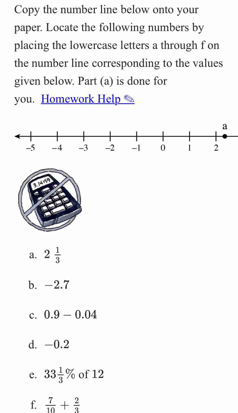 Copy the number line below onto your 
paper. Locate the following numbers by 
placing the lowercase letters a through f on 
the number line corresponding to the values 
given below. Part (a) is done for 
you. Homework Help 
a. 2 1/3 
b. -2.7
c. 0.9-0.04
d. -0.2
e. 33 1/3 % of 12
f  7/10 + 2/3 