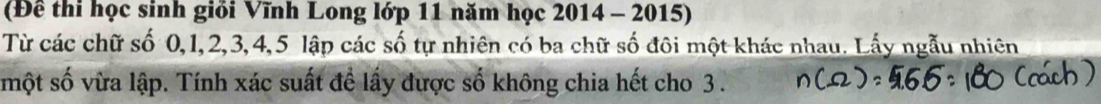 (Đề thi học sinh giỏi Vĩnh Long lớp 11 năm học 2014 - 2015) 
Từ các chữ số 0, 1, 2, 3, 4, 5 lập các số tự nhiên có ba chữ số đôi một khác nhau. Lấy ngẫu nhiên 
một số vừa lập. Tính xác suất đề lấy được số không chia hết cho 3.