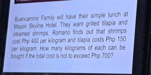 Buencamino Family will have their simple lunch at 
Mayon Skyline Hotel. They want grilled tilapia and 
steamed shrimps. Romano finds out that shrimps 
cost Php 400 per kilogram and tilapia costs Php 150
per kilogram. How many kilograms of each can be 
bought if the total cost is not to exceed Php 700?