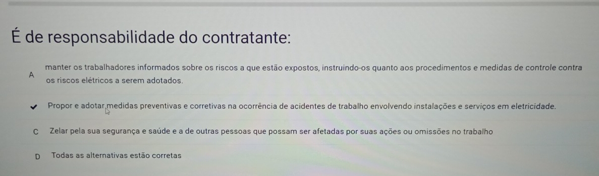 É de responsabilidade do contratante:
manter os trabalhadores informados sobre os riscos a que estão expostos, instruindo-os quanto aos procedimentos e medidas de controle contra
A
os riscos elétricos a serem adotados.
Propor e adotar medidas preventivas e corretivas na ocorrência de acidentes de trabalho envolvendo instalações e serviços em eletricidade.
C Zelar pela sua segurança e saúde e a de outras pessoas que possam ser afetadas por suas ações ou omissões no trabalho
D Todas as alternativas estão corretas