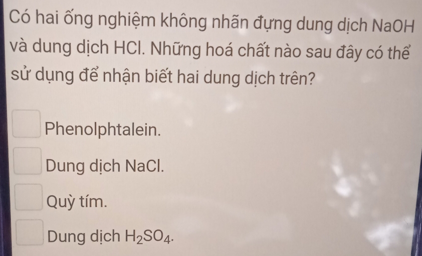 Có hai ống nghiệm không nhãn đựng dung dịch NaOH
và dung dịch HCI. Những hoá chất nào sau đây có thể
sử dụng để nhận biết hai dung dịch trên?
Phenolphtalein.
Dung dịch NaCl.
Quỳ tím.
Dung dịch H_2SO_4.