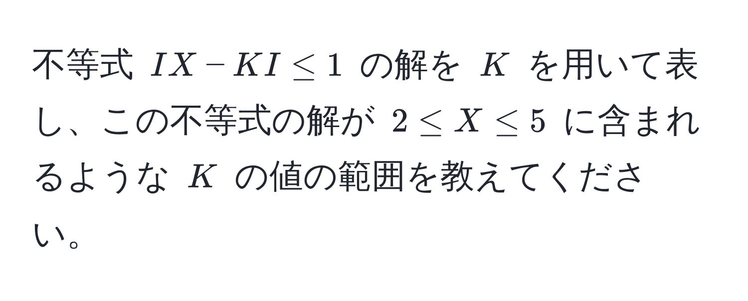 不等式 $I X - K I ≤ 1$ の解を $K$ を用いて表し、この不等式の解が $2 ≤ X ≤ 5$ に含まれるような $K$ の値の範囲を教えてください。