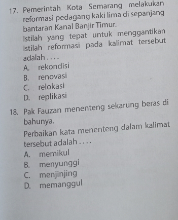 Pemerintah Kota Semarang melakukan
reformasi pedagang kaki lima di sepanjang
bantaran Kanal Banjir Timur.
Istilah yang tepat untuk menggantikan
istilah reformasi pada kalimat tersebut
adalah . . . .
A. rekondisi
B. renovasi
C. relokasi
D. replikasi
18. Pak Fauzan menenteng sekarung beras di
bahunya.
Perbaikan kata menenteng dalam kalimat
tersebut adalah . . . .
A. memikul
B. menyunggi
C. menjinjing
D. memanggul