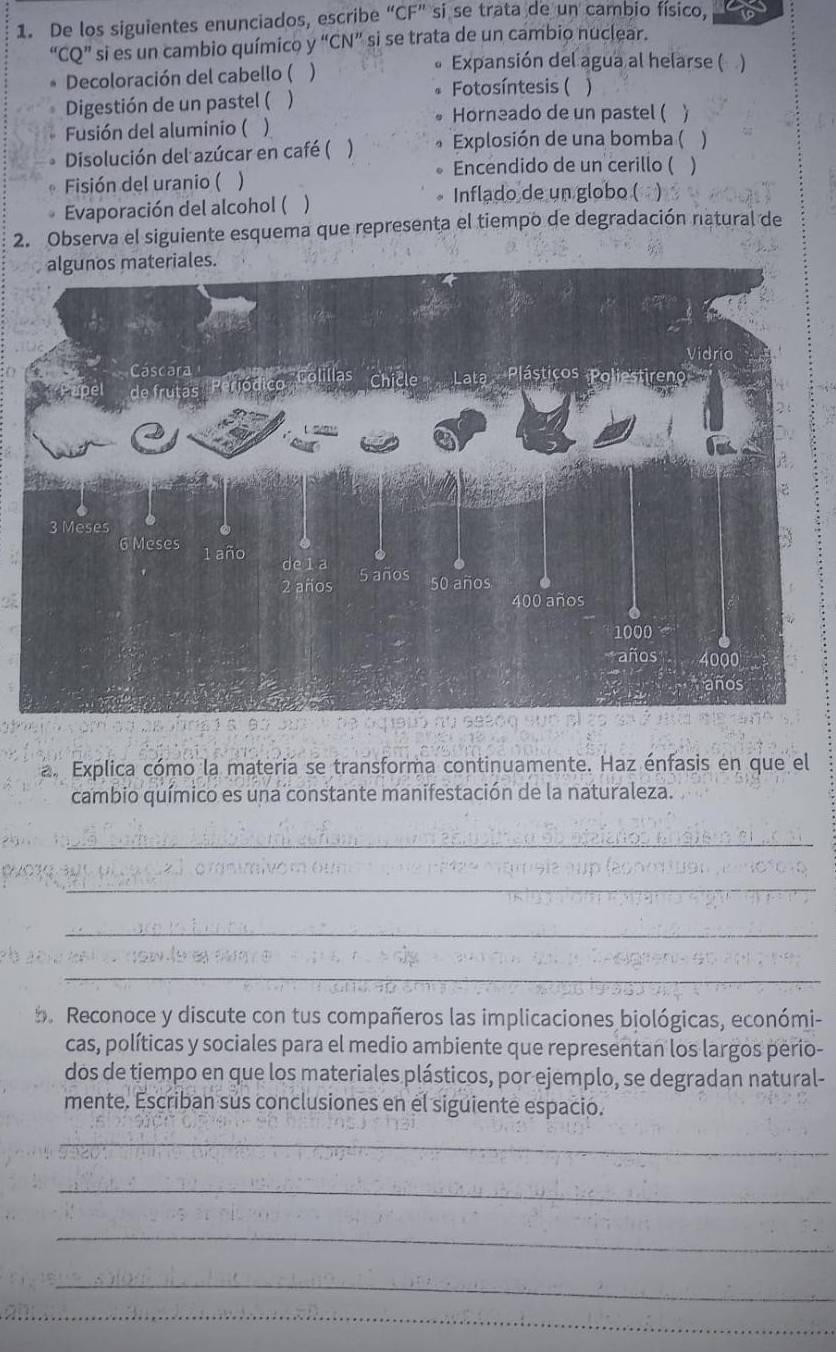 De los siguientes enunciados, escribe “CF” si se trata de un cambio físico, 
“CQ” si es un cambio químico y “CN” si se trata de un cambio nuclear. 
Decoloración del cabello ( ) 
Expansión del agua al helarse () 
Fotosíntesis ( 
Digestión de un pastel ( ) ) 
Horneado de un pastel ( 
Fusión del aluminio ( ) 
Disolución del azúcar en café ( ) Explosión de una bomba ( ) 
Encendido de un cerillo ( ) 
Fisión del uranio ( 1 
Evaporación del alcohol ( ) 
Inflado de un globo ( ) 
2. Observa el siguiente esquema que representa el tiempo de degradación natural de 
a. Explica cómo la materia se transforma continuamente. Haz énfasis en que el 
cambio químico es una constante manifestación de la naturaleza. 
_ 
_ 
_ 
_ 
. Reconoce y discute con tus compañeros las implicaciones biológicas, económi- 
cas, políticas y sociales para el medio ambiente que representan los largos perio- 
dos de tiempo en que los materiales plásticos, por ejemplo, se degradan natural- 
mente. Escriban sus conclusiones en el siguiente espacio. 
_ 
_ 
_ 
_ 
_