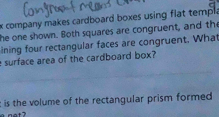 company makes cardboard boxes using flat templa 
the one shown. Both squares are congruent, and the 
ining four rectangular faces are congruent. What 
e surface area of the cardboard box? 
t is the volume of the rectangular prism formed .