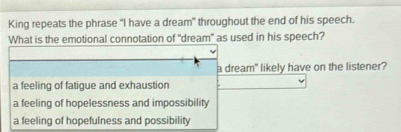 King repeats the phrase “I have a dream” throughout the end of his speech.
What is the emotional connotation of “dream” as used in his speech?
a dream" likely have on the listener?
a feeling of fatigue and exhaustion
a feeling of hopelessness and impossibility
a feeling of hopefulness and possibility