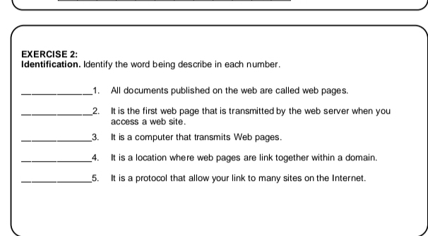 Identification. Identify the word being describe in each number. 
_1. All documents published on the web are called web pages. 
_2. It is the first web page that is transmitted by the web server when you 
access a web site. 
_3. It is a computer that transmits Web pages. 
_4. It is a location where web pages are link together within a domain. 
_5. It is a protocol that allow your link to many sites on the Internet.