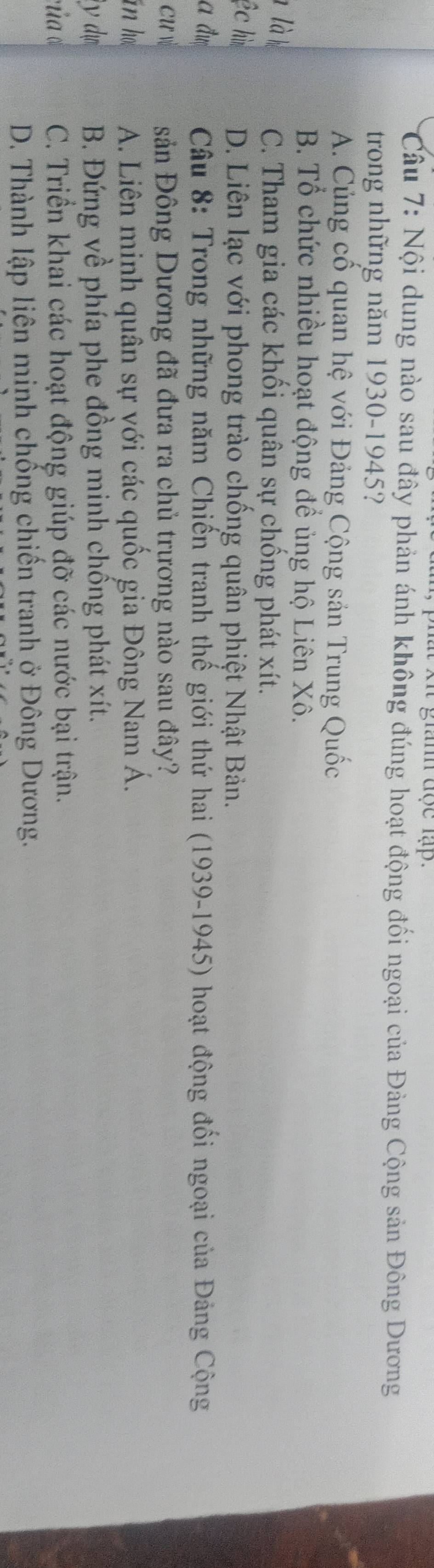 xit giành đợc lập.
Câu 7: Nội dung nào sau đây phản ánh không đúng hoạt động đối ngoại của Đảng Cộng sản Đông Dương
trong những năm 1930-1945?
A. Củng cố quan hệ với Đảng Cộng sản Trung Quốc
B. Tổ chức nhiều hoạt động để ủng hộ Liên Xô.
1 là h C. Tham gia các khối quân sự chống phát xít.
ệc hì D. Liên lạc với phong trào chống quân phiệt Nhật Bản.
a đư Câu 8: Trong những năm Chiến tranh thế giới thứ hai (1939-1945) hoạt động đối ngoại của Đảng Cộng
cư vù sản Đông Dương đã đưa ra chủ trương nào sau đây?
in h A. Liên minh quân sự với các quốc gia Đông Nam Á.
iy dn B. Đứng về phía phe đồng minh chống phát xít.
của cù C. Triền khai các hoạt động giúp đỡ các nước bại trận.
D. Thành lập liên minh chống chiến tranh ở Đông Dương.
