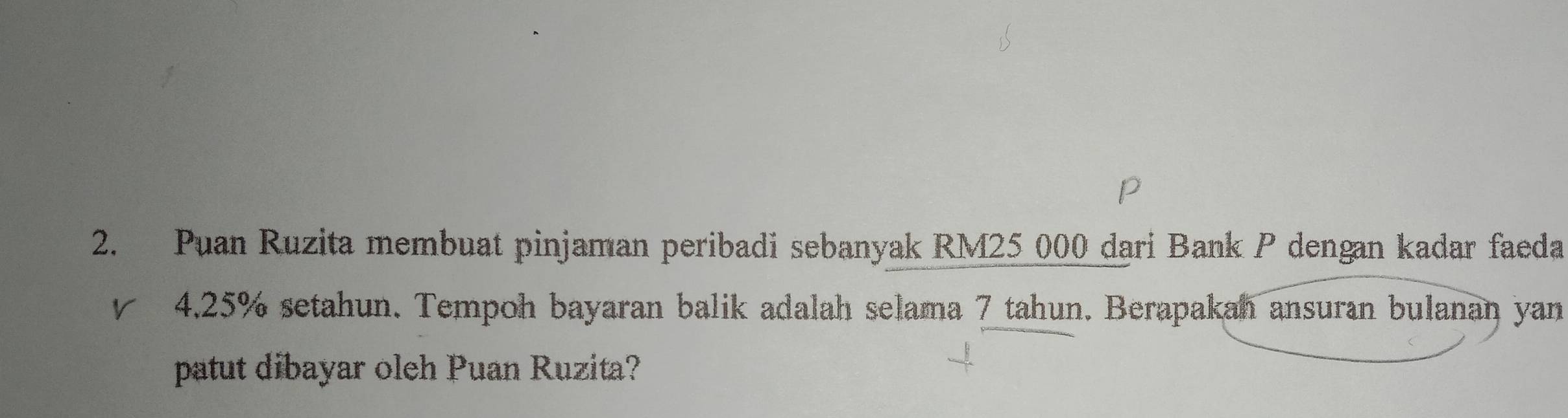 Puan Ruzita membuat pinjaman peribadi sebanyak RM25 000 dari Bank P dengan kadar faeda 
rì 4.25% setahun. Tempoh bayaran balik adalah selama 7 tahun. Berapakah ansuran bulanan yan 
patut dibayar oleh Puan Ruzita?