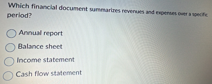 Which financial document summarizes revenues and expenses over a specific
period?
Annual report
Balance sheet
Income statement
Cash flow statement