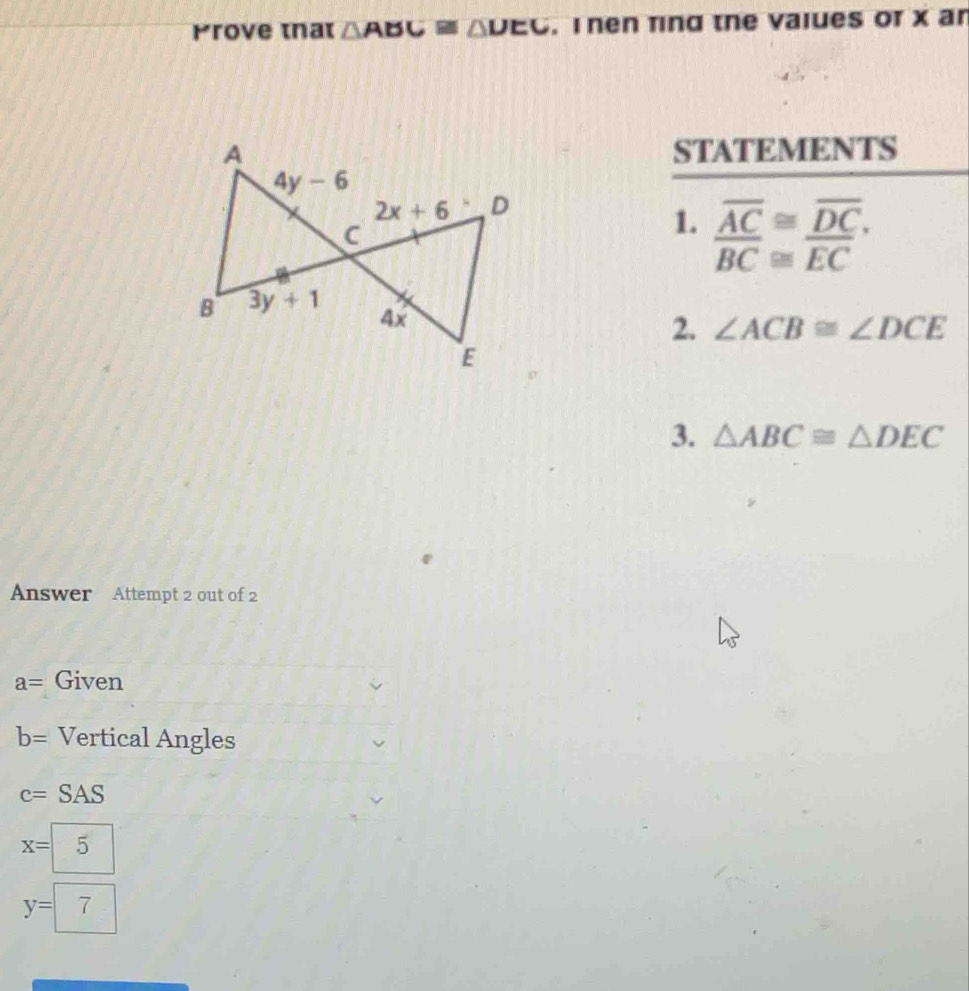 Prove tnat △ ABC≌ △ DEC. T hen fing the vaiues or x ar
STATEMENTS
1. _ overline AC≌ _ overline DC,
overline BC≌ overline EC
2. ∠ ACB≌ ∠ DCE
3. △ ABC≌ △ DEC
Answer Attempt 2 out of 2
a= Given
b= Vertical Angles
c=SAS
x= 5
y=7