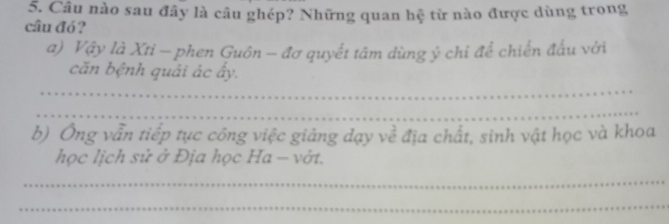 Câu nào sau đây là câu ghép? Những quan hệ từ nào được dùng trong 
câu đó? 
a) Vậy là Xti - phen Guồn - đơ quyết tâm dùng ý chi để chiến đấu với 
căn bệnh quải ác ấy. 
_ 
_ 
b) Ông vẫn tiếp tục công việc giảng dạy về địa chất, sinh vật học và khoa 
học lịch sử ở Địa học Ha - vớt. 
_ 
_