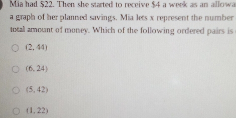 Mia had $22. Then she started to receive $4 a week as an allowa
a graph of her planned savings. Mia lets x represent the number
total amount of money. Which of the following ordered pairs is
(2,44)
(6,24)
(5,42)
(1,22)