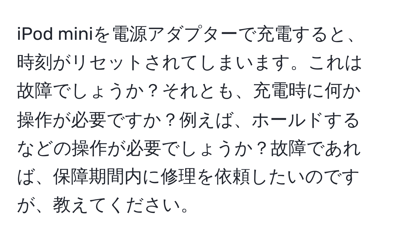 iPod miniを電源アダプターで充電すると、時刻がリセットされてしまいます。これは故障でしょうか？それとも、充電時に何か操作が必要ですか？例えば、ホールドするなどの操作が必要でしょうか？故障であれば、保障期間内に修理を依頼したいのですが、教えてください。