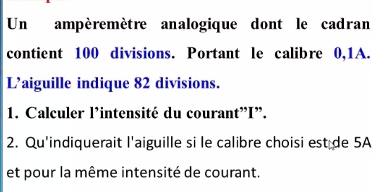 Un ampèremètre analogique dont le cadran 
contient 100 divisions. Portant le calibre 0,1A. 
L’aiguille indique 82 divisions. 
1. Calculer l’intensité du courant” I ”. 
2. Qu'indiquerait l'aiguille si le calibre choisi est de 5A
et pour la même intensité de courant.