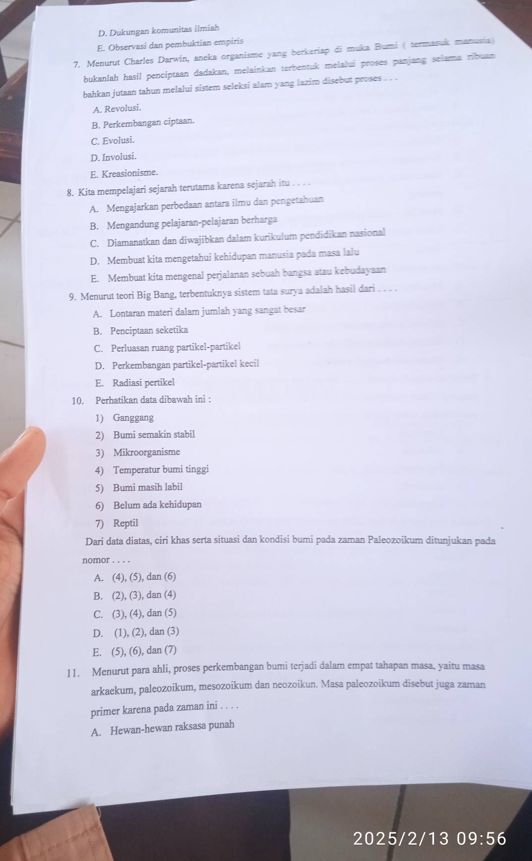 D. Dukungan komunitas ilmiah
E. Observasi dan pembuktian empiris
7. Menurut Charles Darwin, aneka organisme yang berkeriap di muka Bumi ( termasuk manusia)
bukanlah hasil penciptaan dadakan, melainkan terbentuk melalui proses panjang selama ribuan
bahkan jutaan tahun melalui sistem seleksi alam yang lazim disebut proses . . .
A. Revolusi.
B. Perkembangan ciptaan.
C. Evolusi.
D. Involusi.
E. Kreasionisme.
8. Kita mempelajari sejarah terutama karena sejarah itu . . . .
A. Mengajarkan perbedaan antara ilmu dan pengetahuan
B. Mengandung pelajaran-pelajaran berharga
C. Diamanatkan dan diwajibkan dalam kurikulum pendidikan nasional
D. Membuat kita mengetahui kehidupan manusia pada masa lalu
E. Membuat kita mengenal perjalanan sebuah bangsa atau kebudayaan
9. Menurut teori Big Bang, terbentuknya sistem tata surya adalah hasil dari . . . .
A. Lontaran materi dalam jumlah yang sangat besar
B. Penciptaan seketika
C. Perluasan ruang partikel-partikel
D. Perkembangan partikel-partikel kecil
E. Radiasi pertikel
10. Perhatikan data dibawah ini :
1) Ganggang
2) Bumi semakin stabil
3) Mikroorganisme
4) Temperatur bumi tinggi
5) Bumi masih labil
6) Belum ada kehidupan
7) Reptil
Dari data diatas, ciri khas serta situasi dan kondisi bumi pada zaman Paleozoikum ditunjukan pada
nomor . . . .
A. (4), (5), dan (6)
B. (2),(3 ), dan (4)
C. (3) , (4), dan (5)
D. (1),(2) , da n(3
E. (5),(6) , dan (7)
11. Menurut para ahli, proses perkembangan bumi terjadi dalam empat tahapan masa, yaitu masa
arkaekum, paleozoikum, mesozoikum dan neozoikun. Masa paleozoikum disebut juga zaman
primer karena pada zaman ini . . . .
A. Hewan-hewan raksasa punah
2025/2/13 09:56