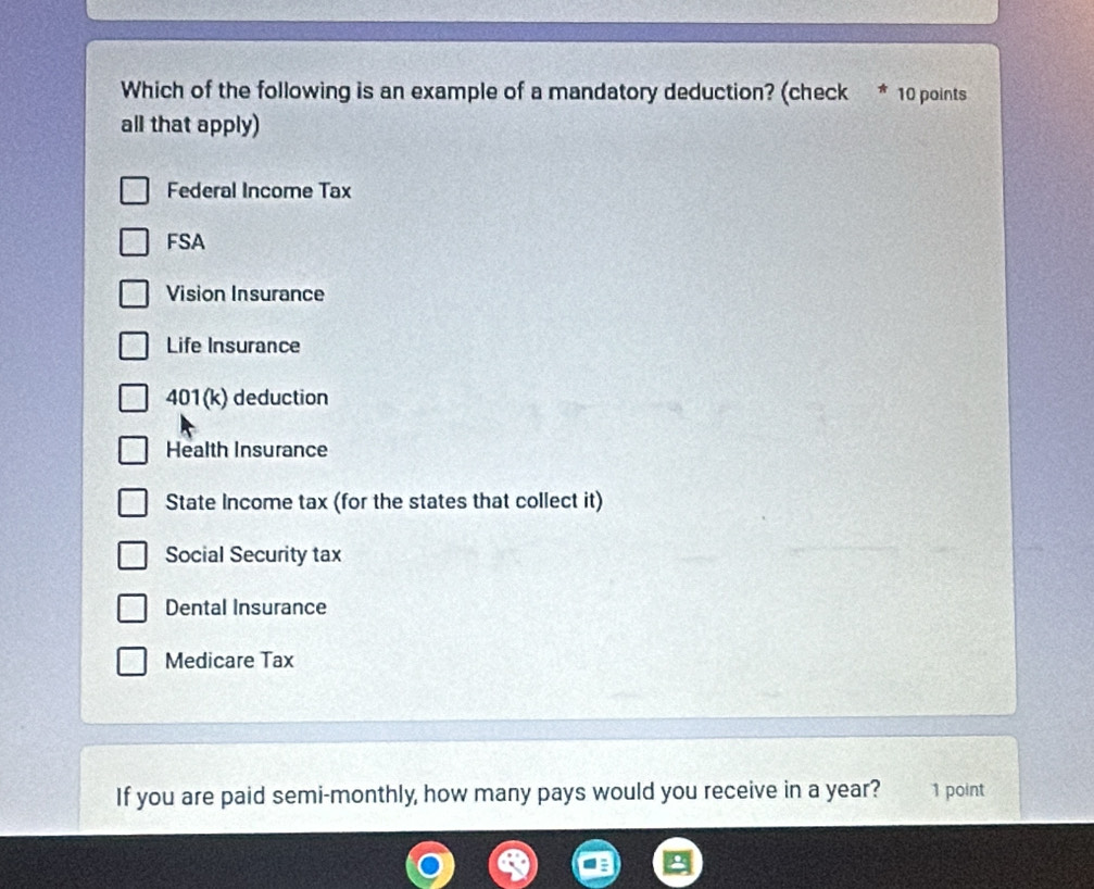 Which of the following is an example of a mandatory deduction? (check * 10 points
all that apply)
Federal Income Tax
FSA
Vision Insurance
Life Insurance
401(k) deduction
Health Insurance
State Income tax (for the states that collect it)
Social Security tax
Dental Insurance
Medicare Tax
If you are paid semi-monthly, how many pays would you receive in a year? 1 point