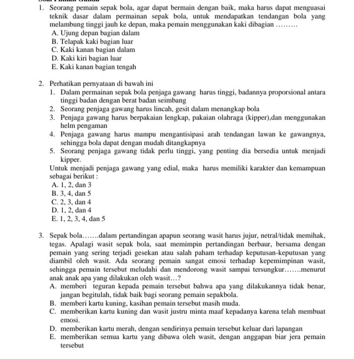 Seorang pemain sepak bola, agar dapat bermain dengan baik, maka harus dapat menguasai
teknik dasar dalam permainan sepak bola, untuk mendapatkan tendangan bola yang
melambung tinggi jauh ke depan, maka pemain menggunakan kaki dibagian ……
A. Ujung depan bagian dalam
B. Telapak kaki bagian luar
C. Kaki kanan bagian dalam
D. Kaki kiri bagian luar
E. Kaki kanan bagian tengah
2. Perhatikan pernyataan di bawah ini
1. Dalam permainan sepak bola penjaga gawang harus tinggi, badannya proporsional antara
tinggi badan dengan berat badan seimbang
2. Seorang penjaga gawang harus lincah, gesit dalam menangkap bola
3. Penjaga gawang harus berpakaian lengkap, pakaian olahraga (kipper),dan menggunakan
helm pengaman
4. Penjaga gawang harus mampu mengantisipasi arah tendangan lawan ke gawangnya,
sehingga bola dapat dengan mudah ditangkapnya
5. Seorang penjaga gawang tidak perlu tinggi, yang penting dia bersedia untuk menjadi
kipper.
Untuk menjadi penjaga gawang yang edial, maka harus memiliki karakter dan kemampuan
sebagai berikut :
A. 1, 2, dan 3
B. 3, 4, dan 5
C. 2, 3, dan 4
D. 1, 2, dan 4
E. 1, 2, 3, 4, dan 5
3. Sepak bola…….dalam pertandingan apapun seorang wasit harus jujur, netral/tidak memihak,
tegas. Apalagi wasit sepak bola, saat memimpin pertandingan berbaur, bersama dengan
pemain yang sering terjadi gesekan atau salah paham terhadap keputusan-keputusan yang
diambil oleh wasit. Ada seorang pemain sangat emosi terhadap kepemimpinan wasit,
sehingga pemain tersebut meludahi dan mendorong wasit sampai tersungkur……menurut
anak anak apa yang dilakukan oleh wasit…?
A. memberi teguran kepada pemain tersebut bahwa apa yang dilakukannya tidak benar,
jangan begitulah, tidak baik bagi seorang pemain sepakbola.
B. memberi kartu kuning, kasihan pemain tersebut masih muda.
C. memberikan kartu kuning dan wasit justru minta maaf kepadanya karena telah membuat
emosi.
D. memberikan kartu merah, dengan sendirinya pemain tersebut keluar dari lapangan
E. memberikan semua kartu yang dibawa oleh wasit, dengan anggapan biar jera pemain
tersebut