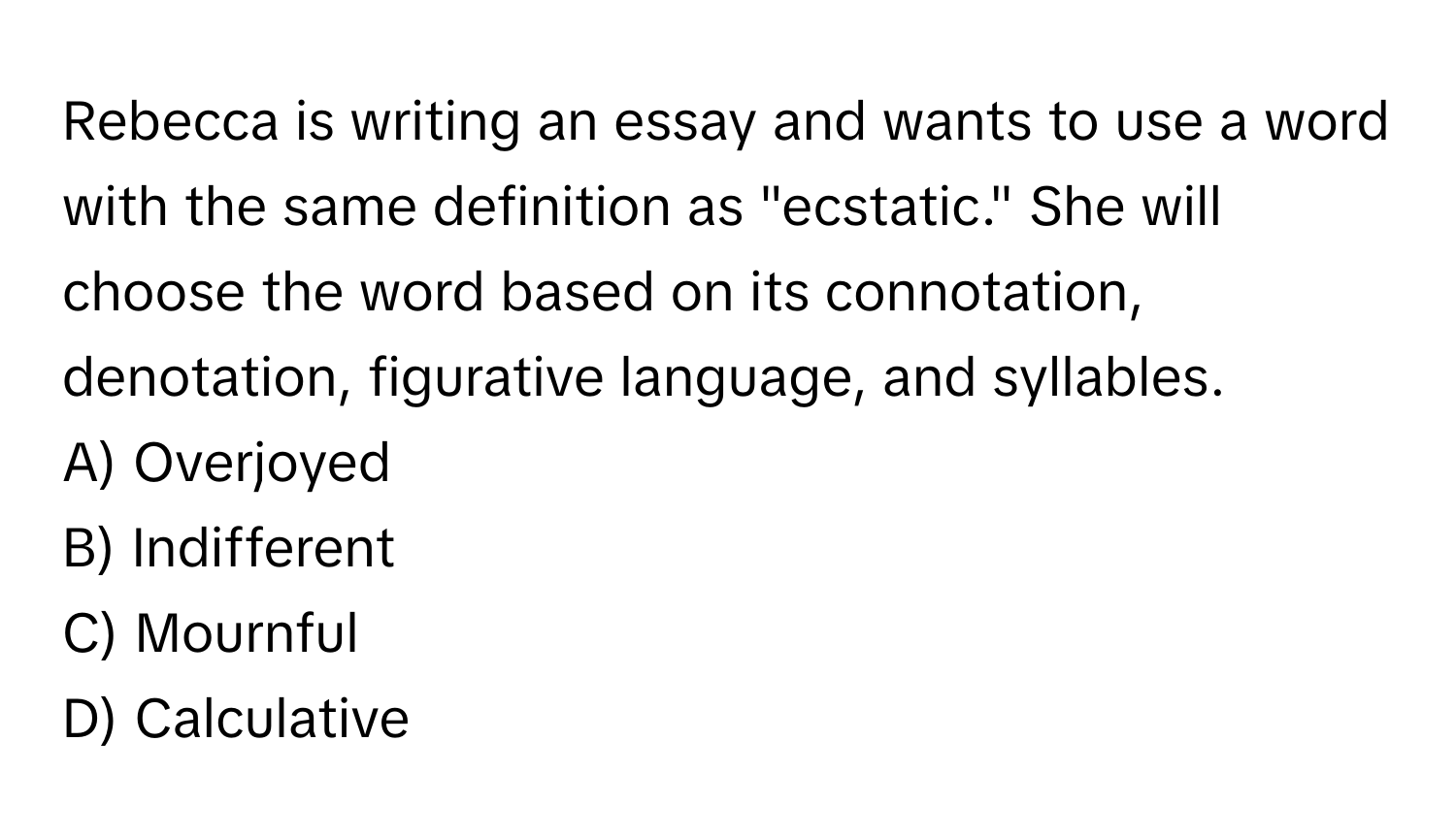 Rebecca is writing an essay and wants to use a word with the same definition as "ecstatic." She will choose the word based on its connotation, denotation, figurative language, and syllables.

A) Overjoyed
B) Indifferent
C) Mournful
D) Calculative