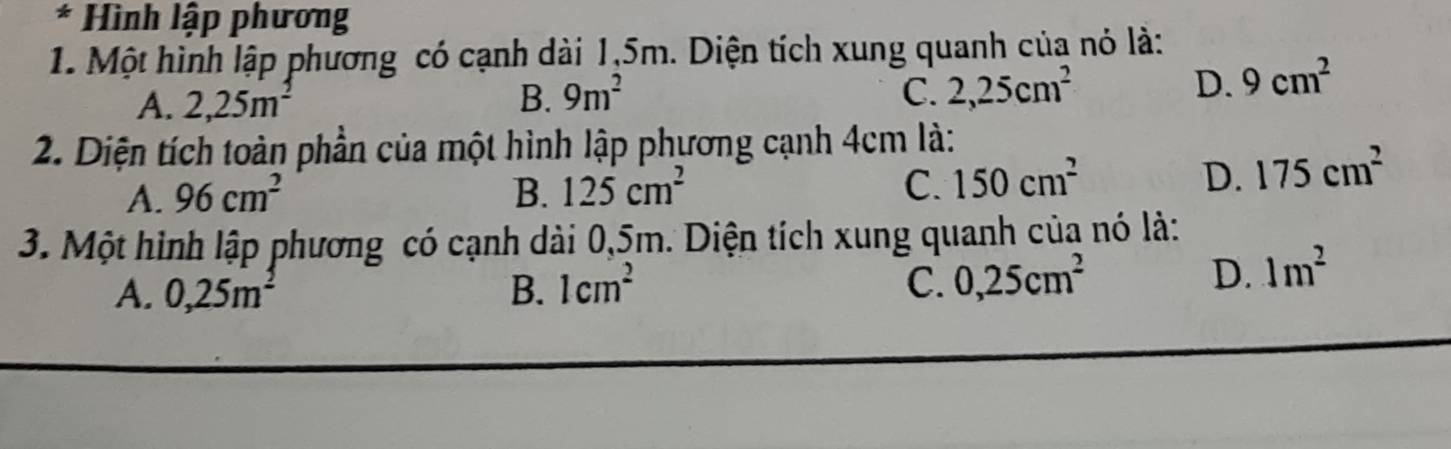 Hình lập phương
1. Một hình lập phương có cạnh dài 1,5m. Diện tích xung quanh của nó là:
A. 2, 25m^2 B. 9m^2 C. 2, 25cm^2
D. 9cm^2
2. Diện tích toàn phần của một hình lập phương cạnh 4cm là:
A. 96cm^2 B. 125cm^2 C. 150cm^2
D. 175cm^2
3. Một hình lập phương có cạnh dài 0,5m. Diện tích xung quanh của nó là:
A. 0,25m^2 B. 1cm^2 C. 0, 25cm^2
D. 1m^2