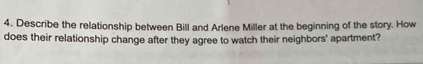 Describe the relationship between Bill and Arlene Miller at the beginning of the story. How 
does their relationship change after they agree to watch their neighbors' apartment?