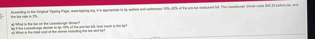 According to the Original Tipping Page, www.tipping.org, it is appropriate to tip waiters and waitresses 15%-20% of the pre-tax restaurant bill. The Leeseburgs' dinner costs $40.25 before tax, and 
the tax rate is 3%. 
a) What is the tax on the Leeseburgs' dinner? 
b) If the Leeseburgs decide to tip 18% of the pre-tax bill, how much is the tip? 
c) What is the total cost of the dinner including the tax and tip?