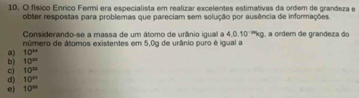 físico Enrico Fermi era especialista em realizar excelentes estimativas da ordem de grandeza e
obter respostas para problemas que pareciam sem solução por ausência de informações.
Considerando-se a massa de um átomo de urânio igual a 4,0.10^(-20)kg , a ordem de grandeza do
número de átomos existentes em 5,0g de urânio puro é igual a
a) 10^(24)
b) 10^(23)
c) 10^(22)
d) 10^(21)
e) 10^(20)