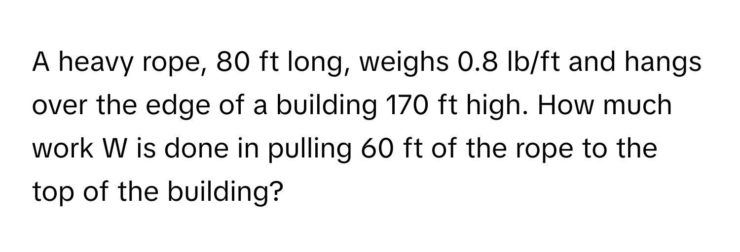 A heavy rope, 80 ft long, weighs 0.8 lb/ft and hangs over the edge of a building 170 ft high. How much work W is done in pulling 60 ft of the rope to the top of the building?