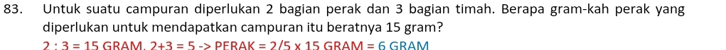 Untuk suatu campuran diperlukan 2 bagian perak dan 3 bagian timah. Berapa gram-kah perak yang 
diperlukan untuk mendapatkan campuran itu beratnya 15 gram?
2:3=15GRAM 2+3=5->PFRAK=2/5* 15GRAM=6GRAM