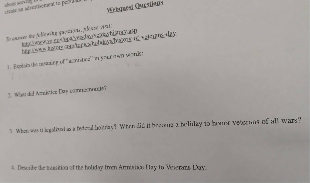 about serving i 
Webquest Questions 
create an advertisement to persuate 
To answer the following questions, please visit: 
http://www.va.gov/opa/vetsday/vetdayhistory.asp 
http://www.history.com/topics/holidays/history-of-veterans-day 
1. Explain the meaning of “armistice” in your own words: 
2. What did Armistice Day commemorate? 
3. When was it legalized as a federal holiday? When did it become a holiday to honor veterans of all wars? 
4. Describe the transition of the holiday from Armistice Day to Veterans Day.