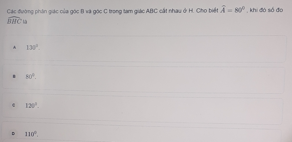 Các đường phân giác của góc B và góc C trong tam giác ABC cắt nhau ở H. Cho biết widehat A=80° , khi đó số đo
widehat BHC là
A 130^0.
B 80^0.
C 120^0.
D 110^0.