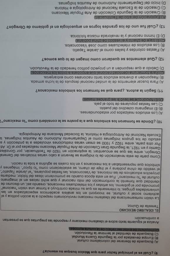 ¿Cuál es el principal factor para que México busque su esencia?
A) Búsqueda de liberarse del colonialismo cultural.
B) Europa devastada por la Segunda Guerra Mundial.
C) Búsqueda de identidad al terminar la Revolución.
D) Propósito de evitar ser reflejo de la cultura europea
Analiza el siguiente texto sobre el idealismo mexicano y responde las preguntas que se presentan
a continuación:
El iDEALISMO MéXICAño
Teresita de Quiroz.
La visión norteamericana del idealismo mexicano revolucionario respecto a la acción política y el
activismo social y cultural, se incorporó en los análisis académicos especializados en las
universidades gringas; lo interesante es que su mirada contribuyó a formar una visión "nacional"
promovida por el gobierno, los artistas y los intelectuales mexicanos, creando así, un discurso de
identidad que fomentó la conformación del mito nacional y que echó raíces en el imaginario
cultural de "lo mexicano". Fue en esta época cuando se promovieron ideas del folclor, mediante
proyectos educativos de las misiones, de Vasconcelos, las fiestas populares, "el Jarabe Tapatío",
el vestido de china poblana y el traje de charro, se establecieron como 'lo típico'. Imágenes y
símbolos que representaban a los mexicanos y en los cuales se aglutina a toda la nación.
Como parte de esta revaloración de lo indígena se llevaron a cabo varias iniciativas del General
Obregón, entre las que se encuentran: la exploración en 1920 de Teotihuacán, por González
Gamio y en 1921, la Segunda Gran Colección de Arte Popular Mexicano realizadas por el Dr. Atl
Por otra parte, entre 1922 y 1930 se crean varias instituciones vinculadas a la protección y a
estudio de los grupos indígenas como el Departamento Autónomo de Asuntos Indígenas, la
Escuela Nacional de Antropología e Historia, la Sociedad Mexicana de Antropología.
10) ¿Dónde se formaron los símbolos que a la postre se le consideró como "lo mexicano"?
A) Los estudios realizados por estadounidenses.
B) El imaginario colectivo del pueblo.
C) Las fiestas populares de todo el país.
D) El folcior que se llevó a las grandes masas
11) Según la autora, ¿para qué se formaron los símbolos mexicanos?
A) Para buscar elementos de la unidad nacional después de la lucha armada.
B) Responden a diversos estudios tanto nacionales como extranjeros.
C) Para formar una identidad nacional que englobara a todos los mexicanos.
D) Debido a que responden a un proyecto político heredado de la Revolución.
12) ¿Qué elementos se quedaron como imagen de lo que somos?
A) Fiestas coloridas y bailes como el Jarabe Tapatío.
B) Los estudios de intelectuales como José Vasconcelos.
C) El traje de charro y el vestido de china poblana
D) El himno nacional y la revalorada música folclórica.
13) ¿Cuál fue uno de los grandes logros en arqueología en el gobierno de Obregón?
A) Exploración del sitio de Teotihuacán.
B) Creación de la Segunda Colección de Arte Popular Mexicano.
C) Creación de la Escuela Nacional de Antropología e Historia.
D) Inicio del Departamento Autónomo de Asuntos Indígenas.