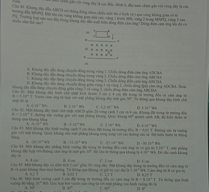 Nam llanh cham gần với vòng dây là cực Bắc. Hình b, đầu nam châm gần với vòng dây là cực
Câu 40. Khung dãy dẫn ABCD rơi thẳng đứng (theo chiều mũi tên ở hình vẽ ) qua vùng không gian có từ
trường đều MNPQ. Đặt tên các vùng không gian như sau: vùng 1 trước MN, vùng 2 trong MNPQ, vùng 3 sau
PQ. Trường hợp nào sau đây trong khung dãy dân xuất hiện dòng điện cảm ứng? Dòng điện cảm ứng khi đó có
chiều như thế nào?
beginarrayr 0)A
Q beginarrayr x* x-x * * * x^B*  hline endarray P
(3)
A. Khung dây dẫn đang chuyển động trong vùng 1. Chiều dòng điện cảm ứng ADCBA
B. Khung dây dẫn đang chuyên động trong vùng 2. Chiều dòng điện cảm ứng ABCDA
C. Khung dây dẫn đang chuyển động trong vùng 3. Chiều dòng điện cảm ứng ABCDA
D. Khung dây dẫn đang chuyển động giữa vùng 1 và vùng 2, chiều dòng điện cảm ứng ADCBA. Hoặc
khung đây dẫn đang chuyển động giữa vùng 2 và vùng 3, chiều dòng điện cảm ứng ABCDA
Câu 41. Một khung dây hình chữ nhật kích thước 3cm* 4cm đặt trong từ trường đều có cảm ứng từ
B=5.10^(-4)T T. Vectơ cảm ứng từ hợp với mặt phẳng khung đây một góc 30° Từ thông qua khung dây hình chữ
nhật đó là
A. 6.10^(-7)Wb B. 3.10^(-7)Wb C. 5,2.10^(-7)Wb D. 3.10^(-3)Wb
Câu 42. Một khung dây hình chữ nhật ABCD gồm 20 vòng cạnh 5 cm và 4 cm. Khung đặt trong từ trường đều
B=3.10^(-3)T T, đường sức vuông góc với mặt phẳng khung. Quay khung 60° quanh cạnh AB, độ biến thiên từ
thông qua khung bằng
A. -6.10^(-5)Wb B. -3.10^(-6)Wb C. 3.10^(-6)Wb D. 6.10^(-5)Wb
Câu 43. Một khung dây hình vuông cạnh 5 cm được đặt trong từ trường đều, B=0.01T. Đường sức từ vuông
góc với mặt khung. Quay khung cho mặt phẳng khung song song với các đường sức từ. Độ biến thiên từ thông
bǎng
A. -20.10^(-6)Wb B. -15.10^(-6)Wb C. -25.10^(-6)Wb D. -30.10^(-6)Wb
Câu 44. Một khung dây phẳng hình vuông đặt trong từ trường đều cảm ứng từ có giá trị 5.10^(-2)T , mặt phẳng
khung dây hợp với đường cảm ứng từ một góc 30° Độ lớn từ thông qua khung là 4.10^(-5) Wb. Độ dài cạnh khung
dây là
A. 8 cm B. 4 cm C. 2 cm D. 6 cm
Câu 45. Một khung dây có diện tích 5cm^2 gồm 50 vòng dây. Đặt khung dây trong từ trường đều có cảm ứng từ
B và quay khung theo mọi hướng. Từ thông qua khung có giá trị cực đại là 5.10^(-3)Wb Cảm ứng từ B có giá trị
A. 0,2 T B. 0,02 T C. 2,5 T D. 0,25 T
Câu 46. Một hình vuông cạnh 5 cm đặt trong từ trường đều có cảm ứng từ B=8.10^(-4)T. Từ thông qua hình
vuông đó bằng 10^(-6)Wb b. Góc hợp bởi vectơ cảm ứng từ với mặt phẳng của hình vuông đó là
A. 30° B. 45° C. 60° D. 0^0