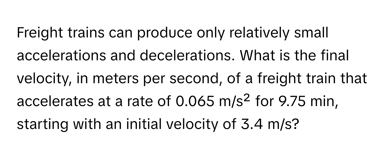 Freight trains can produce only relatively small accelerations and decelerations. What is the final velocity, in meters per second, of a freight train that accelerates at a rate of 0.065 m/s² for 9.75 min, starting with an initial velocity of 3.4 m/s?