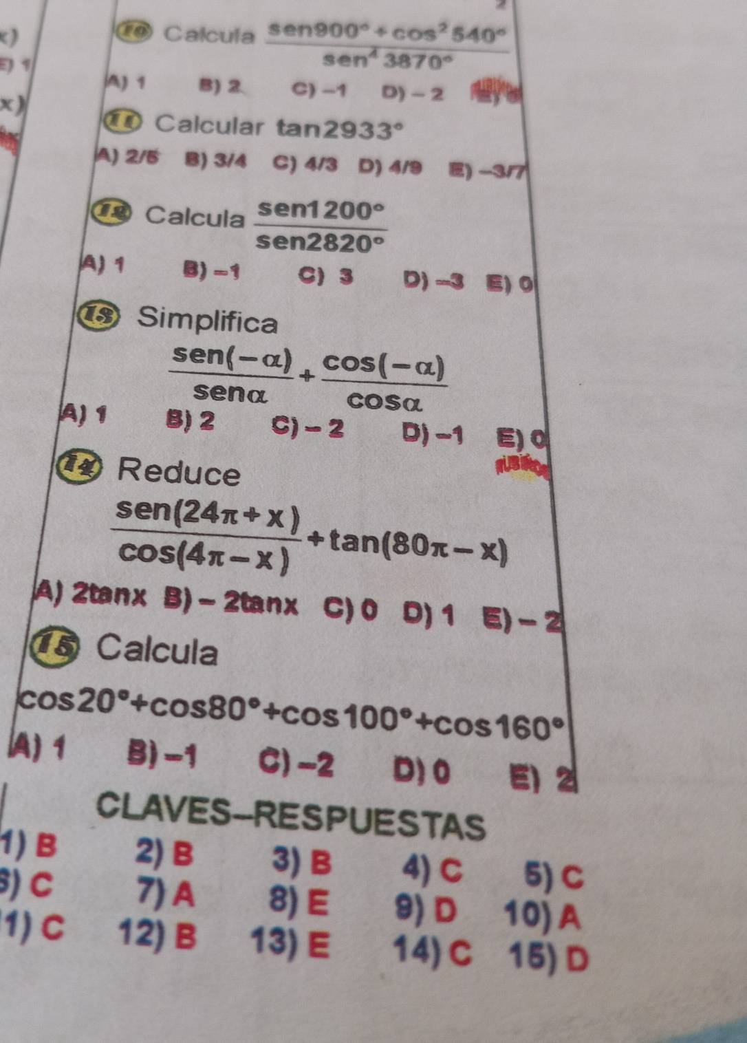 ( )
⑭ Calcula  (sen 900°+cos^2540°)/sen^43870° 
E) 1
A) 1 B) 2 C) −1 D) - 2
x )
⑪ Calcular tan 2933°
A) 2/5 B) 3/4 C) 4/3 D) 4/9 E) -3/7
Calcula  sen 1200°/sen 2820° 
A) 1 B) -1 C) 3 D) -3 E) 0
Simplifica
 (sen (-alpha ))/sen alpha  + (cos (-alpha ))/cos alpha  
A) 1 B) 2 C) - 2 D) -1 E) 0
Reduce
 (sen (24π +x))/cos (4π -x) +tan (80π -x)
A) 2tan * B)-2tan x C) 0 D) 1 E) - 2
15 Calcula
cos 20°+cos 80°+cos 100°+cos 160°
A) 1 B) -1 C) -2 D) 0 E) 2
CLAVES-RESPUESTAS
1) B 2) B 3) B 4) C 5) C
) C 7)A 8) E 9) D 10)A
1)C 12) B 13) E 14) C 15)D