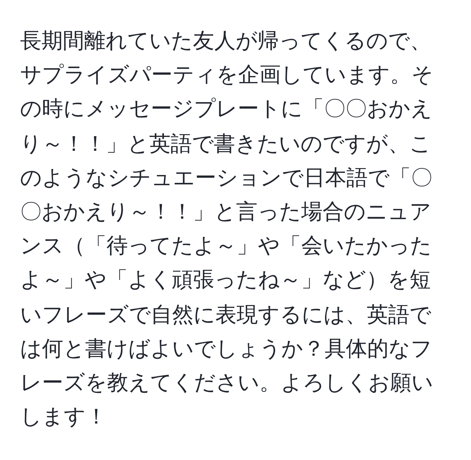 長期間離れていた友人が帰ってくるので、サプライズパーティを企画しています。その時にメッセージプレートに「〇〇おかえり～！！」と英語で書きたいのですが、このようなシチュエーションで日本語で「〇〇おかえり～！！」と言った場合のニュアンス「待ってたよ～」や「会いたかったよ～」や「よく頑張ったね～」などを短いフレーズで自然に表現するには、英語では何と書けばよいでしょうか？具体的なフレーズを教えてください。よろしくお願いします！