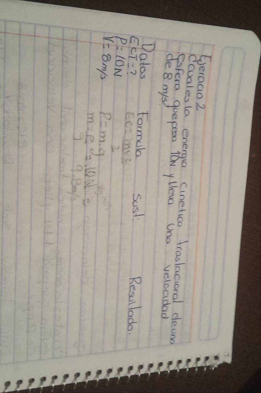 Eeraao2 
ecualesla energia cinetica traslacioral deand 
Fisfera quepesa lON ylleva Uno veloadad 
de 8 mys? 
Datos Formula Resullada.
ECT= ? 
sost
P=10N
EC= mv^2/2 
V=8m/s p=m· g
m= rho /g = 10N/9.8m/s =