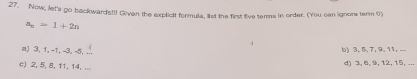 Now, let's go backwards!!! Givan the explicit formula, list the first five terms in order. (You can ignore term 0)
a_n=1+2n
a) 3, 1, -1, -3, -5, ... b) 3, 5, 7, 9, 11, ...
c) 2, 5, 8, 11, 14, ... d) 3, 6, 9, 12, 15, ...