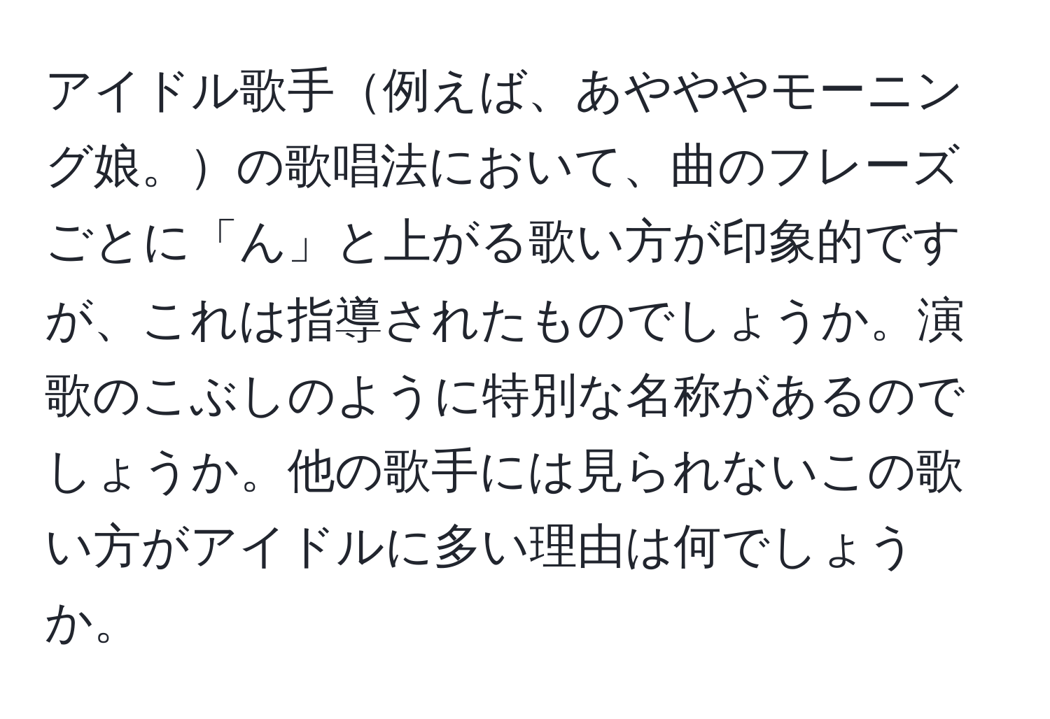 アイドル歌手例えば、あやややモーニング娘。の歌唱法において、曲のフレーズごとに「ん」と上がる歌い方が印象的ですが、これは指導されたものでしょうか。演歌のこぶしのように特別な名称があるのでしょうか。他の歌手には見られないこの歌い方がアイドルに多い理由は何でしょうか。