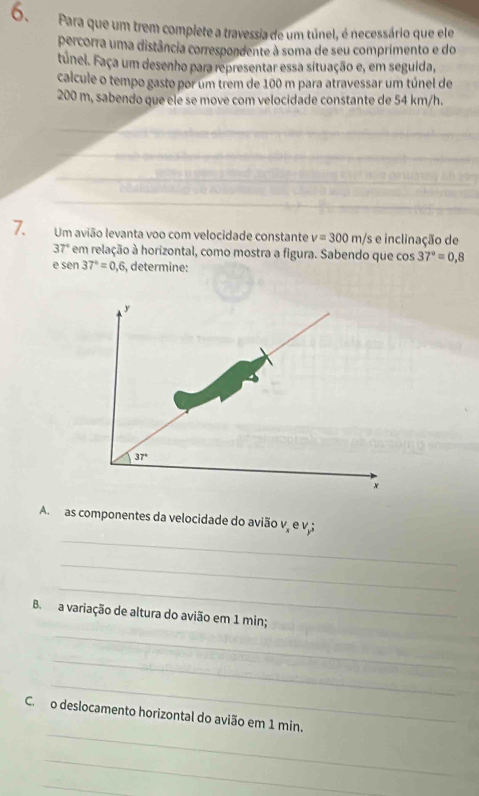 Para que um trem complete a travessia de um túnel, é necessário que ele 
percorra uma distância correspondente à soma de seu comprimento e do 
Fúnel. Faça um desenho para representar essa situação e, em seguida, 
calcule o tempo gasto por um trem de 100 m para atravessar um túnel de
200 m, sabendo que ele se move com velocidade constante de 54 km/h. 
7. Um avião levanta voo com velocidade constante v=300m/s e inclinação de
37° * em relação à horizontal, como mostra a figura. Sabendo que cos 37°=0,8
e sen 37°=0,6 , determine:
y
37°
x
_ 
A. as componentes da velocidade do avião v e v; 
_ 
_ 
B. a variação de altura do avião em 1 min; 
_ 
_ 
_ 
_ 
C. o deslocamento horizontal do avião em 1 min. 
_ 
_