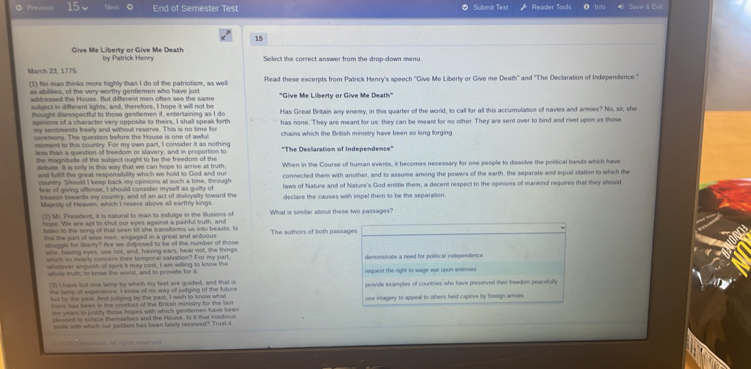 Prevous 15 Next End of Semester Test  Submit Test Reader Tools Info Save & Ex
15
Give Me Liberty or Give Me Death
by Patrick Henry Select the correct answer from the drop-down menu.
March 23, 1775.
(1) No man thinks more highly than I do of the patriotism, as well Read these excerpts from Patrick Henry's speech ''Give Me Liberty or Give me Death'' and ''The Declaration of Independence."
s  a b lties, of the very worthy gentlemen who have just
addressed the House. But different men often see the same "Give Me Liberty or Give Me Death"
subject in different lights; and, therefore, I hope it will not be
thought disrespectful to those gentlemen if, entertaining as I do Has Great Britain any enemy, in this quarter of the world, to call for all this accumulation of navies and armies? No, sir, she
opinions of a character very opposite to theirs. I shall speak forth
my sentiments freely and without reserve. This is no time for has none. They are meant for us: they can be meant for no other. They are sent over to bind and rivet upon us those
ceremony. The question before the House is one of awful chains which the British ministry have been so long forging
moment to this country. For my own part, I consider it as nothing "The Declaration of Independence"
less than a question of freedom or slavery; and in proportion to
the magnitude of the subject ought to be the freedom of the
debate. It is only in this way that we can hope to arrive at truth, When in the Course of human events, it becomes necessary for one people to dissolve the political bands which have
and fulfi the great responsibility which we hold to God and our connected them with another, and to assume among the powers of the earth, the separate and equal station to which the
country. Should I keep back my opinions at such a time, through laws of Nature and of Nature's God entitle them, a decent respect to the opinions of mankind requires that they should
tear of giving offense, I should consider myself as guilty of
treason towards my country, and of an act of disloyalty toward the
Majesty of Heaven, which I revere above all earthly kings. declare the causes with impel them to be the separation.
(2) Mr. President, it is natural to man to indulge in the illusions of What is similar about these two passages?
hope. We are apt to shut our eyes against a painful truth, and
listen to the song of that siren till she transforms us into beasts. Is The authors of both passages
this the part of wise men, engaged in a great and arduous
struggle for liberty? Are we disposed to be of the number of those
who, having eyes, see not, and, having ears, hear not, the things
which so nearly concern their temporal salvation? For my part demonstrate a need for political independence
whatever anguish of spirit it may cost, I am willing to know the
whole truth; to know the worst, and to provide for it. request the right to wage war upon enemies 
(3) I have but one lamp by which my feet are guided, and that is provide examples of countries who have preserved their freedom peacefully
the lamp of experience. I know of no way of judging of the future
but by the past. And judging by the past, I wish to know what use imagery to appeal to others held captive by foreign armies
there has been in the conduct of the British ministry for the last
ten years to justify those hopes with which gentlemen have been 
pleased to solace themselves and the House. Is it that insidious
smile with which our petition has been lately received? Trust it